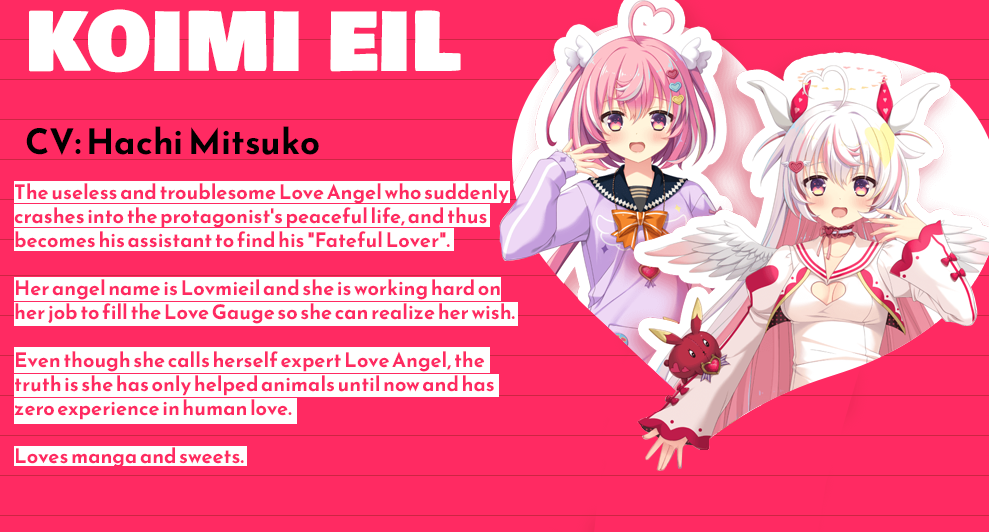 Character Profile: Koimi Eil Voice Actress: Hachi Mitsuko Description: The useless and troublesome Love Angel who suddenly crashes into the protagonist's peaceful life, and thus becomes his assistant to find his "Fateful Lover". Her angel name is Lovmieil and she is working hard on her job to fill the Love Gauge so she can realize her wish. Even though she calls herself expert Love Angel, the truth is she has only helped animals until now and has zero experience in human love. Loves manga and sweets.
