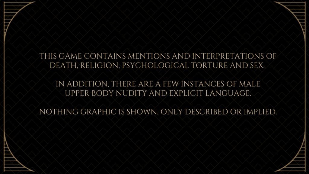 This games contains mentions and interpretations of death, religion, psychological torture and sex.
In addition, there are a few instances of male upper body nudity and explicit language.
Nothing graphic is shown, only described or implied.